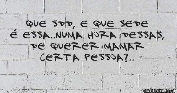 que sdd, e que sede é essa..numa hora dessas, de querer mamar certa pessoa?..