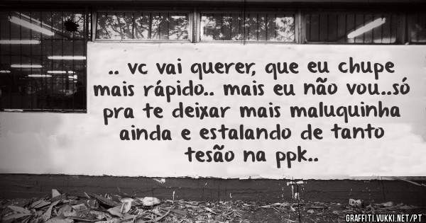 .. vc vai querer, que eu chupe mais rápido.. mais eu não vou..só pra te deixar mais maluquinha ainda e estalando de tanto tesão na ppk..
