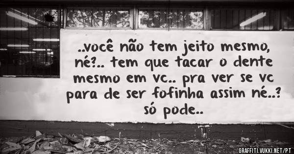 ..você não tem jeito mesmo, né?.. tem que tacar o dente mesmo em vc.. pra ver se vc para de ser fofinha assim né..? só pode..