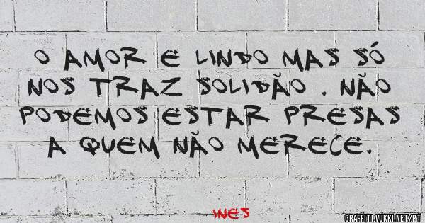 o amor e lindo mas só nos traz solidão . não podemos estar presas a quem não merece.