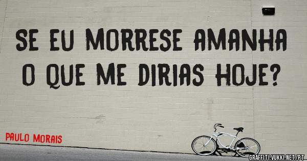 Se eu morrese amanha o que me dirias hoje?