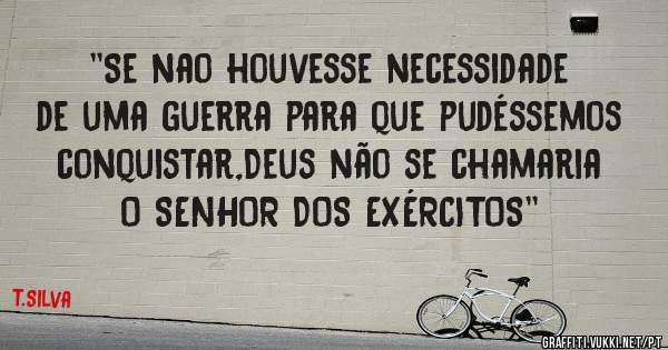 ''Se nao houvesse necessidade de uma guerra para que pudéssemos conquistar,Deus não se chamaria O SENHOR DOS EXÉRCITOS''
