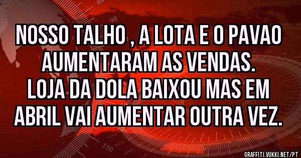 Nosso Talho , a Lota e o Pavao aumentaram as vendas. 
Loja da dola baixou mas em Abril vai aumentar outra vez.