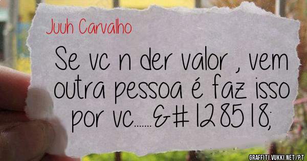 Se vc n der valor , vem outra pessoa é faz isso por vc.......😆