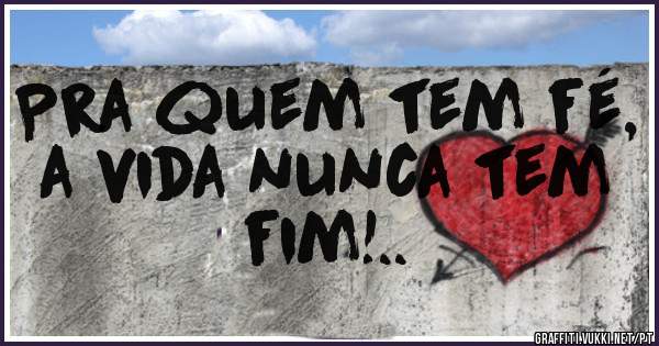 Pra quem tem fé, a vida nunca tem fim!..