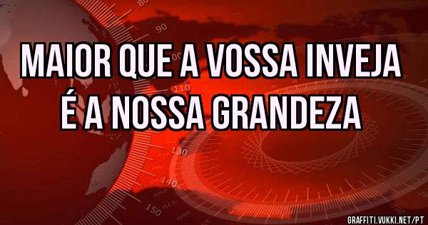 Maior que a vossa inveja é a nossa grandeza