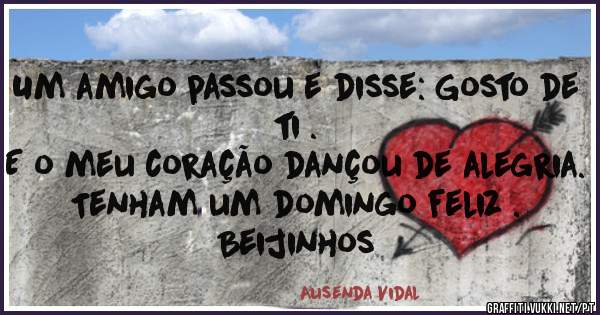 Um amigo passou e disse: Gosto de ti .
E o meu coração dançou de alegria.
Tenham um domingo feliz .
Beijinhos