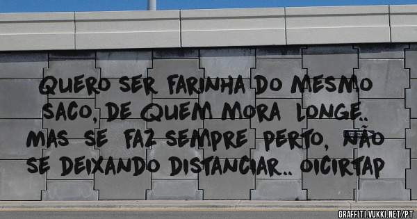 Quero ser farinha do mesmo saco, de quem mora  longe.. Mas  se  faz sempre  perto,  não se deixando distanciar.. oicirtap