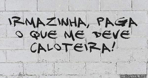 Irmazinha, paga o que me deve caloteira!