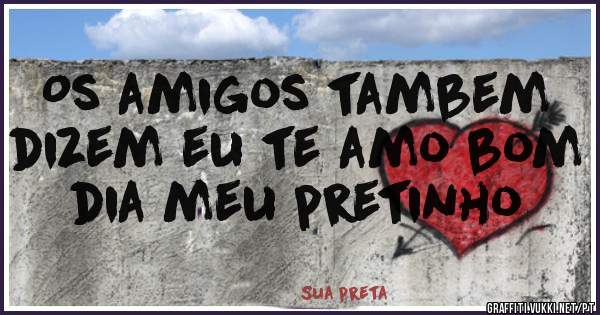 Os amigos tambem dizem eu te amo bom dia meu pretinho