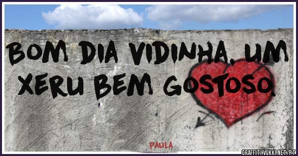 Bom dia vidinha, um xeru bem gostoso.