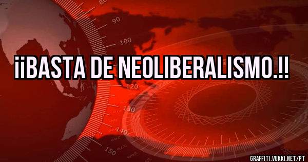¡¡BASTA DE NEOLIBERALISMO.!!