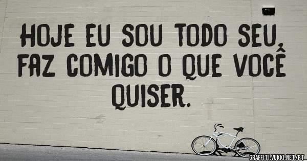Hoje eu sou todo seu, faz comigo o que você quiser.