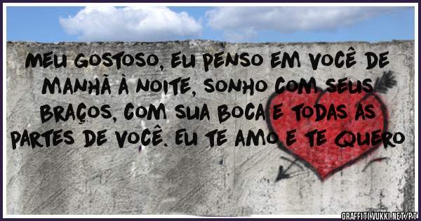 Meu gostoso, eu penso em você de manhã à noite, sonho com seus braços, com sua boca e todas as partes de você. Eu te amo e te quero 