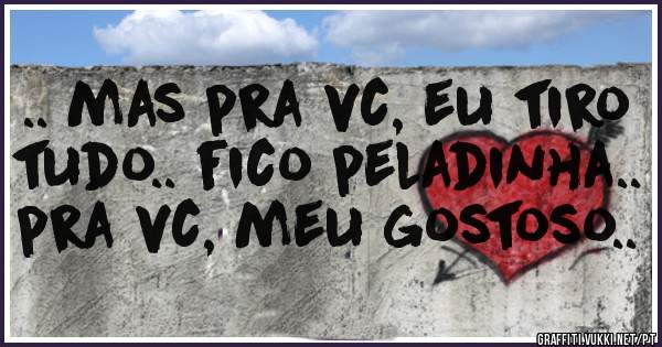 .. mas pra vc, eu tiro tudo.. fico peladinha.. pra vc, meu gostoso..