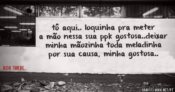tô aqui.. loquinha pra meter a mão nessa sua ppk gostosa..deixar minha mãozinha toda meladinha por sua causa, minha gostosa..