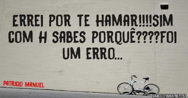 Errei por te hamar!!!!sim com H sabes porquê????foi um erro...