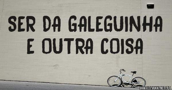SER DA GALEGUINHA E OUTRA COISA