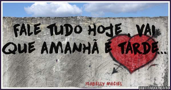 Fale tudo hoje , vai que amanhã é tarde...