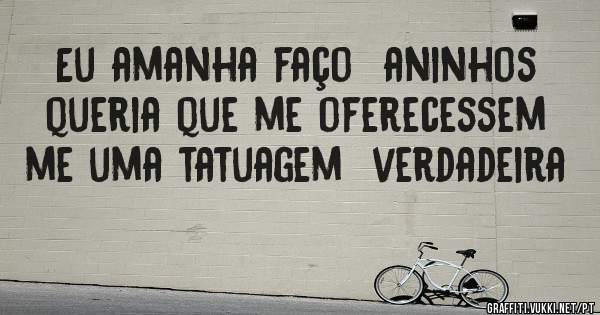 Eu amanha faço  aninhos queria que me oferecessem  me uma tatuagem  verdadeira