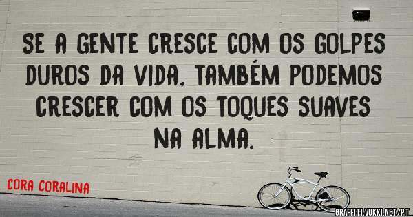 Se a gente cresce com os golpes duros da vida, também podemos crescer com os toques suaves na alma.