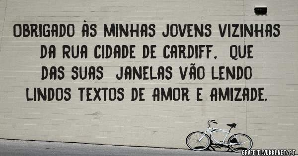 Obrigado às minhas jovens vizinhas da Rua Cidade de Cardiff,  que das suas  janelas vão lendo lindos textos de Amor e Amizade.