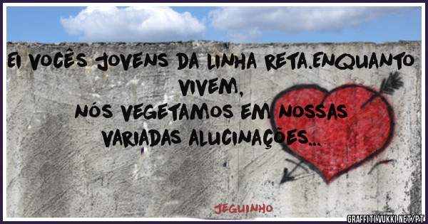 Ei vocês jovens da linha reta.Enquanto vivem, 
nós vegetamos em nossas variadas alucinações...