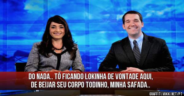 do nada.. tô ficando lokinha de vontade aqui, de beijar seu corpo todinho, minha safada..