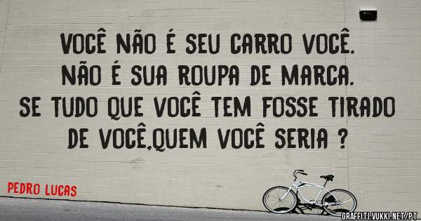 Você não é seu carro você.
não é sua roupa de marca.
 se tudo que você tem fosse tirado de você,quem você seria ?