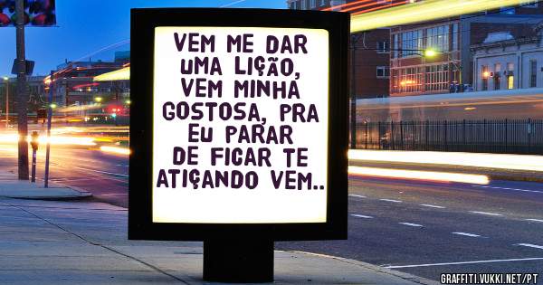 vem me dar uma lição, vem minha gostosa, pra eu parar de ficar te atiçando vem..