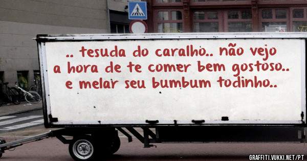 .. tesuda do caralho.. não vejo a hora de te comer bem gostoso.. e melar seu bumbum todinho..