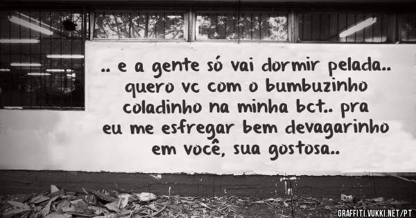 .. e a gente só vai dormir pelada.. quero vc com o bumbuzinho coladinho na minha bct.. pra eu me esfregar bem devagarinho em você, sua gostosa..