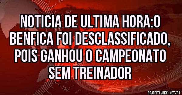 NOTICIA DE ULTIMA HORA:O BENFICA FOI DESCLASSIFICADO, POIS GANHOU O CAMPEONATO SEM TREINADOR