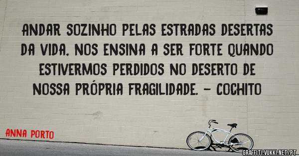 Andar sozinho pelas estradas desertas da vida, nos ensina a ser forte quando estivermos perdidos no deserto de nossa própria fragilidade. - Cochito