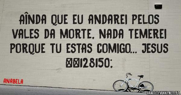 Aînda que eu andarei pelos vales da morte, nada temerei porque tu estas comigo... Jesus 💖