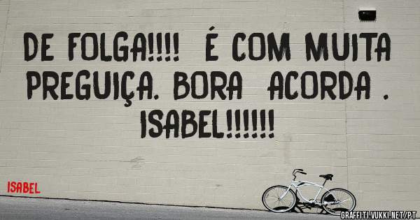 DE FOLGA!!!!  É COM MUITA 
PREGUIÇA. BORA  ACORDA .
ISABEL!!!!!!