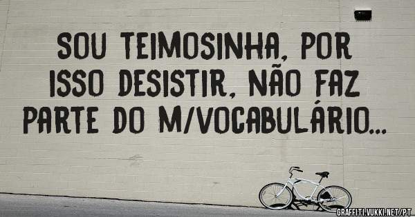Sou teimosinha, por isso desistir, não faz parte do m/vocabulário...