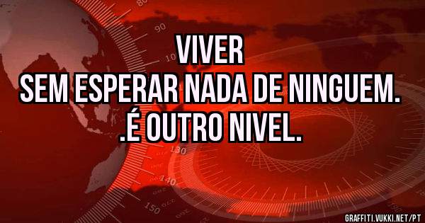 Viver  
Sem esperar nada de ninguem. .é outro nivel.