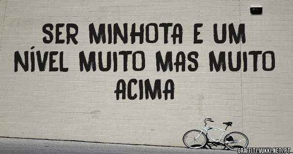 SER MINHOTA E UM NÍVEL MUITO MAS MUITO ACIMA