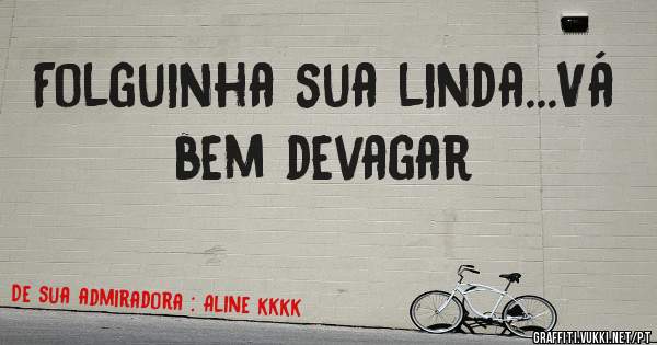 Folguinha sua linda...Vá bem devagar
