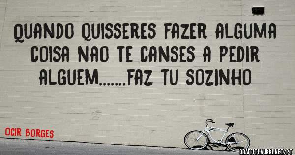 Quando quisseres fazer alguma coisa nao te canses a pedir alguem.......faz tu sozinho