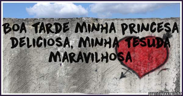 Boa tarde minha princesa deliciosa, minha tesuda maravilhosa