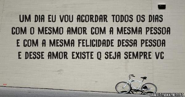 Um dia eu vou acordar todos os dias com o mesmo amor com a mesma pessoa e com a mesma felicidade dessa pessoa e desse amor existe q seja sempre vc
