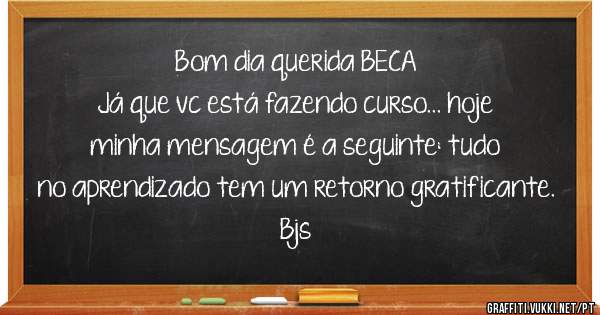 Bom dia querida BECA 
Já que vc está fazendo curso... hoje minha mensagem é a seguinte: tudo no aprendizado tem um retorno gratificante. Bjs
