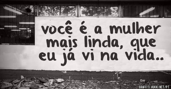 você é a mulher mais linda, que eu já vi na vida..
