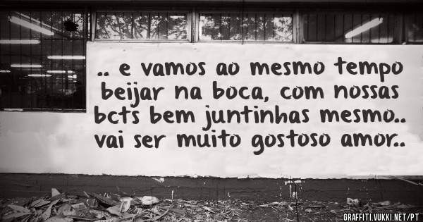 .. e vamos ao mesmo tempo beijar na boca, com nossas bcts bem juntinhas mesmo.. vai ser muito gostoso amor..