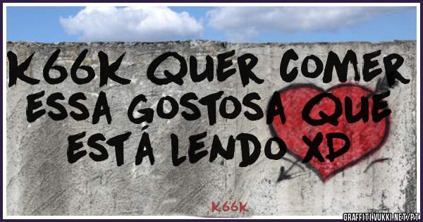 k66k quer comer essa gostosa que está lendo xD