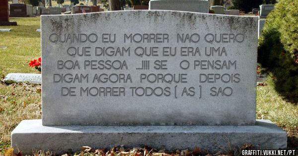 QUANDO EU  MORRER  NAO QUERO  QUE DIGAM QUE EU ERA UMA BOA PESSOA  ....!!!! SE   O PENSAM  DIGAM AGORA  PORQUE   DEPOIS  DE MORRER TODOS ( AS )  SAO 