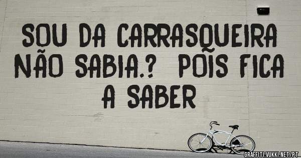 SOU DA CARRASQUEIRA NÃO SABIA.?  POIS FICA A SABER 