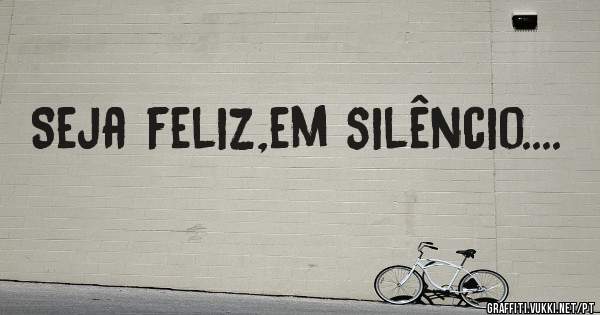 Seja feliz,em silêncio....
